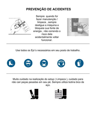 PREVENÇÃO DE ACIDENTES
Sempre quando for
fazer manutenção /
limpeza , sempre
desligue a máquina e
bloqueie sua fonte de
energia , não correndo o
risco dela
acidentalmente voltar
funcionar.
Use todos os Epi´s necessários em seu posto de trabalho.
Muito cuidado na realização do setup ( Limpeza ), cuidado para
não cair peças pesadas em seu pé. Sempre utilize botina bico de
aço.
 