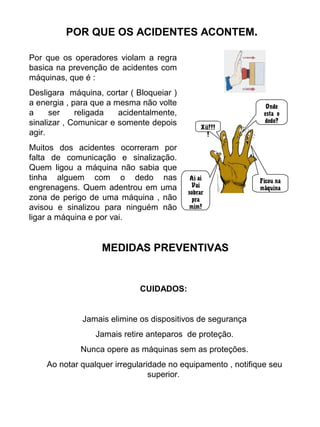 POR QUE OS ACIDENTES ACONTEM.
Por que os operadores violam a regra
basica na prevenção de acidentes com
máquinas, que é :
Desligara máquina, cortar ( Bloqueiar )
a energia , para que a mesma não volte
a ser religada acidentalmente,
sinalizar , Comunicar e somente depois
agir.
Muitos dos acidentes ocorreram por
falta de comunicação e sinalização.
Quem ligou a máquina não sabia que
tinha alguem com o dedo nas
engrenagens. Quem adentrou em uma
zona de perigo de uma máquina , não
avisou e sinalizou para ninguém não
ligar a máquina e por vai.
MEDIDAS PREVENTIVAS
OndeOnde
esta oesta o
dedo?dedo?
Ficou naFicou na
máquinamáquina
Xii!!!Xii!!!
!!
Ai aiAi ai
VaiVai
sobrarsobrar
prapra
mim!mim!
CUIDADOS:
Jamais elimine os dispositivos de segurança
Jamais retire anteparos de proteção.
Nunca opere as máquinas sem as proteções.
Ao notar qualquer irregularidade no equipamento , notifique seu
superior.
 