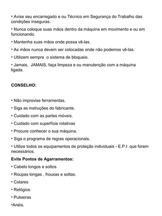 • Avise seu encarregado e ou Técnico em Segurança do Trabalho das
condições inseguras.
• Nunca coloque suas mãos dentro da máquina em movimento e ou em
funcionando.
• Mantenha suas mãos onde possa vê-las.
• As mãos nunca devem ser colocadas onde não podemos vê-las.
• Utilizem sempre o sistema de bloqueio.
• Jamais, JAMAIS, faça limpeza e ou manutenção com a máquina
ligada.
CONSELHO:
• Não improvise ferramentas.
• Siga as instruções do fabricante.
• Cuidado com as partes móveis.
• Cuidado com superfície rotativas
• Procure conhecer o sua máquina.
• Siga o programa de regras operacionais.
• Utilize todos os equipamentos de proteção individuais - E.P.I que forem
necessários.
Evite Pontos de Agarramentos:
• Cabelo longos e soltos
• Roupas longas , frouxas e soltas.
• Colares
• Relógios
• Pulseiras
•Anéis.
 