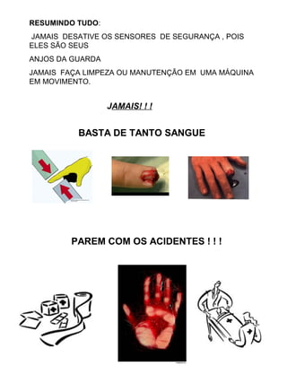 RESUMINDO TUDO:
JAMAIS DESATIVE OS SENSORES DE SEGURANÇA , POIS
ELES SÃO SEUS
ANJOS DA GUARDA
JAMAIS FAÇA LIMPEZA OU MANUTENÇÃO EM UMA MÁQUINA
EM MOVIMENTO.
 
                                                     JAMAIS! ! !
BASTA DE TANTO SANGUE
PAREM COM OS ACIDENTES ! ! !
 
