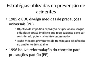 Estratégias utilizadas na prevenção de
acidentes
• 1985 o CDC divulga medidas de precauções
universais (PU)
• Objetivo de impedir a exposição ocupacional a sangue
e fluidos e estava implícito que todo paciente deve ser
considerado potencialmente contaminado.
• Trazia medidas preventivas de transmissão de infecção
no ambiente de trabalho
• 1996 houve reformulação do conceito para
precauções-padrão (PP)
 