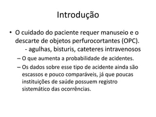 Introdução
• O cuidado do paciente requer manuseio e o
descarte de objetos perfurocortantes (OPC).
- agulhas, bisturis, cateteres intravenosos
– O que aumenta a probabilidade de acidentes.
– Os dados sobre esse tipo de acidente ainda são
escassos e pouco comparáveis, já que poucas
instituições de saúde possuem registro
sistemático das ocorrências.
 