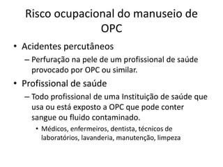 Risco ocupacional do manuseio de
OPC
• Acidentes percutâneos
– Perfuração na pele de um profissional de saúde
provocado por OPC ou similar.
• Profissional de saúde
– Todo profissional de uma Instituição de saúde que
usa ou está exposto a OPC que pode conter
sangue ou fluido contaminado.
• Médicos, enfermeiros, dentista, técnicos de
laboratórios, lavanderia, manutenção, limpeza
 