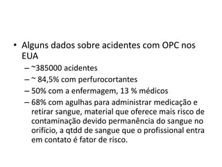 • Alguns dados sobre acidentes com OPC nos
EUA
– ~385000 acidentes
– ~ 84,5% com perfurocortantes
– 50% com a enfermagem, 13 % médicos
– 68% com agulhas para administrar medicação e
retirar sangue, material que oferece mais risco de
contaminação devido permanência do sangue no
orifício, a qtdd de sangue que o profissional entra
em contato é fator de risco.
 