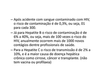 – Após acidente com sangue contaminado com HIV,
o risco de contaminação é de 0,3%, ou seja, 01
para cada 300.
– Já para Hepatite B o risco de contaminação é de
6% a 40%, ou seja, mais de 100 vezes o risco do
HIV, anualmente ocorrem mais de 1000 novos
contágios dentre profissionais de saúde.
– Para a Hepatite C o risco de transmissão é de 2% a
10%, e é a maior causa de doença hepática
crônica como cirrose, câncer e transplante. (não
tem vacina ou profilaxia)
 