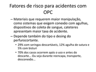 Fatores de risco para acidentes com
OPC
– Materiais que requerem maior manipulação,
como sistemas que exigem conexão com agulhas,
dispositivos de coleta de sangue, cateteres
apresentam maior taxa de acidente.
– Depende também do tipo e desing do
perfurocortante.
• 29% com seringas descartáveis, 12% agulha de sutura e
5% com bisturi
• 70% dos casos ocorrem após o uso e antes do
descarte... Ou seja durante reencapa, transporte,
desconexão...
 
