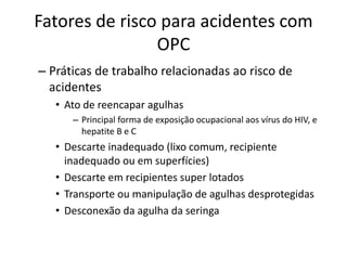 Fatores de risco para acidentes com
OPC
– Práticas de trabalho relacionadas ao risco de
acidentes
• Ato de reencapar agulhas
– Principal forma de exposição ocupacional aos vírus do HIV, e
hepatite B e C
• Descarte inadequado (lixo comum, recipiente
inadequado ou em superfícies)
• Descarte em recipientes super lotados
• Transporte ou manipulação de agulhas desprotegidas
• Desconexão da agulha da seringa
 