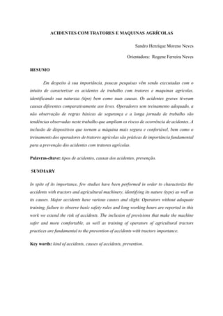 ACIDENTES COM TRATORES E MAQUINAS AGRÍCOLAS
Sandro Henrique Moreno Neves
Orientadora: Rogene Ferreira Neves
RESUMO
Em despeito à sua importância, poucas pesquisas vêm sendo executadas com o
intuito de caracterizar os acidentes de trabalho com tratores e maquinas agrícolas,
identificando sua natureza (tipo) bem como suas causas. Os acidentes graves tiveram
causas diferentes comparativamente aos leves. Operadores sem treinamento adequado, a
não observação de regras básicas de segurança e a longa jornada de trabalho são
tendências observadas neste trabalho que ampliam os riscos de ocorrência de acidentes. A
inclusão de dispositivos que tornem a máquina mais segura e confortável, bem como o
treinamento dos operadores de tratores agrícolas são práticas de importância fundamental
para a prevenção dos acidentes com tratores agrícolas.
Palavras-chave: tipos de acidentes, causas dos acidentes, prevenção.
SUMMARY
In spite of its importance, few studies have been performed in order to characterize the
accidents with tractors and agricultural machinery, identifying its nature (type) as well as
its causes. Major accidents have various causes and slight. Operators without adequate
training, failure to observe basic safety rules and long working hours are reported in this
work we extend the risk of accidents. The inclusion of provisions that make the machine
safer and more comfortable, as well as training of operators of agricultural tractors
practices are fundamental to the prevention of accidents with tractors importance.
Key words: kind of accidents, causes of accidents, prevention.
 