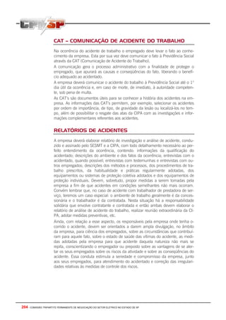 204 - COMISSÃO TRIPARTITE PERMANENTE DE NEGOCIAÇÃO DO SETOR ELETRICO NO ESTADO DE SP
CAT – COMUNICAÇÃO DE ACIDENTE DO TRABALHO
Na ocorrência do acidente de trabalho o empregado deve levar o fato ao conhe-
cimento da empresa. Esta por sua vez deve comunicar o fato à Previdência Social
através da CAT (Comunicação de Acidente do Trabalho).
A comunicação gera o processo administrativo com a finalidade de proteger o
empregado, que apurará as causas e conseqüências do fato, liberando o benefí-
cio adequado ao acidentado.
A empresa deverá comunicar o acidente do trabalho à Previdência Social até o 1o
dia útil da ocorrência e, em caso de morte, de imediato, à autoridade competen-
te, sob pena de multa.
As CAT’s são documentos úteis para se conhecer a história dos acidentes na em-
presa. As informações das CAT’s permitem, por exemplo, selecionar os acidentes
por ordem de importância, de tipo, de gravidade da lesão ou localizá-los no tem-
po, além de possibilitar o resgate das atas da CIPA com as investigações e infor-
mações complementares referentes aos acidentes.
RELATÓRIOS DE ACIDENTES
A empresa deverá elaborar relatório de investigação e análise de acidente, condu-
zido e assinado pelo SESMT e a CIPA, com todo detalhamento necessário ao per-
feito entendimento da ocorrência, contendo: informações da qualificação do
acidentado; descrições do ambiente e dos fatos da ocorrência; entrevistas com o
acidentado, quando possível; entrevistas com testemunhas e entrevistas com ou-
tros empregados; descrições dos métodos e processos, dos procedimentos de tra-
balho prescritos, da habitualidade e práticas regularmente adotadas, dos
equipamentos ou sistemas de proteção coletiva adotados e dos equipamentos de
proteção individuais. Devem, sobretudo, propor medidas a serem tomadas pela
empresa a fim de que acidentes em condições semelhantes não mais ocorram.
Convém lembrar que, no caso de acidente com trabalhador de prestadora de ser-
viço, teremos um caso especial: o ambiente de trabalho geralmente é da conces-
sionária e o trabalhador é da contratada. Nesta situação há a responsabilidade
solidária que envolve contratante e contratada e então ambas devem elaborar o
relatório de análise de acidente do trabalho, realizar reunião extraordinária da CI-
PA, adotar medidas preventivas, etc.
Ainda, com relação a esse aspecto, os responsáveis pela empresa onde tenha o-
corrido o acidente, devem ser orientados a darem ampla divulgação, no âmbito
da empresa, para ciência dos empregados, sobre as circunstâncias que contribuí-
ram para aquele fato, sobre o estado de saúde das vítimas do acidente, as medi-
das adotadas pela empresa para que acidente daquela natureza não mais se
repita, conscientizando o empregador ou preposto sobre as vantagens de se aler-
tar os seus empregados sobre os riscos da atividade e sobre as conseqüências do
acidente. Essa conduta estimula a seriedade e compromisso da empresa, junto
aos seus empregados, para atendimento do acidentado e correção das irregulari-
dades relativas às medidas de controle dos riscos.
 