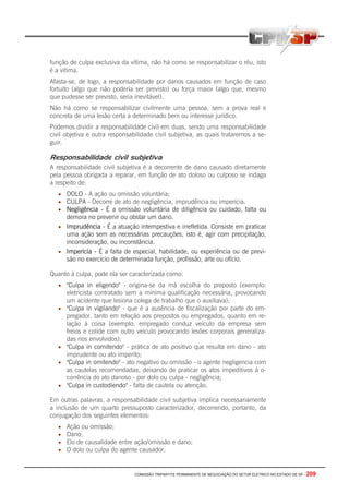 COMISSÃO TRIPARTITE PERMANENTE DE NEGOCIAÇÃO DO SETOR ELETRICO NO ESTADO DE SP - 209
função de culpa exclusiva da vítima, não há como se responsabilizar o réu, isto
é a vitima.
Afasta-se, de logo, a responsabilidade por danos causados em função de caso
fortuito (algo que não poderia ser previsto) ou força maior (algo que, mesmo
que pudesse ser previsto, seria inevitável).
Não há como se responsabilizar civilmente uma pessoa, sem a prova real e
concreta de uma lesão certa a determinado bem ou interesse jurídico.
Podemos dividir a responsabilidade civil em duas, sendo uma responsabilidade
civil objetiva e outra responsabilidade civil subjetiva, as quais trataremos a se-
guir.
Responsabilidade civil subjetiva
A responsabilidade civil subjetiva é a decorrente de dano causado diretamente
pela pessoa obrigada a reparar, em função de ato doloso ou culposo se indaga
a respeito de:
• DOLO - A ação ou omissão voluntária;
• CULPA - Decorre de ato de negligência, imprudência ou imperícia.
• Negligência - É a omissão voluntária de diligência ou cuidado, falta ou
demora no prevenir ou obstar um dano.
• Imprudência - É a atuação intempestiva e irrefletida. Consiste em praticar
uma ação sem as necessárias precauções, isto é, agir com precipitação,
inconsideração, ou inconstância.
• Imperícia - É a falta de especial, habilidade, ou experiência ou de previ-
são no exercício de determinada função, profissão, arte ou ofício.
Quanto à culpa, pode ela ser caracterizada como:
• "Culpa in eligendo" - origina-se da má escolha do preposto (exemplo:
eletricista contratado sem a mínima qualificação necessária, provocando
um acidente que lesiona colega de trabalho que o auxiliava);
• "Culpa in vigilando" - que é a ausência de fiscalização por parte do em-
pregador, tanto em relação aos prepostos ou empregados, quanto em re-
lação à coisa (exemplo: empregado conduz veículo da empresa sem
freios e colide com outro veículo provocando lesões corporais generaliza-
das nos envolvidos);
• "Culpa in comitendo" - prática de ato positivo que resulta em dano - ato
imprudente ou ato imperito;
• "Culpa in omitendo" - ato negativo ou omissão - o agente negligencia com
as cautelas recomendadas, deixando de praticar os atos impeditivos à o-
corrência do ato danoso - por dolo ou culpa - negligência;
• "Culpa in custodiendo" - falta de cautela ou atenção.
Em outras palavras, a responsabilidade civil subjetiva implica necessariamente
a inclusão de um quarto pressuposto caracterizador, decorrendo, portanto, da
conjugação dos seguintes elementos:
• Ação ou omissão;
• Dano;
• Elo de causalidade entre ação/omissão e dano;
• O dolo ou culpa do agente causador.
 