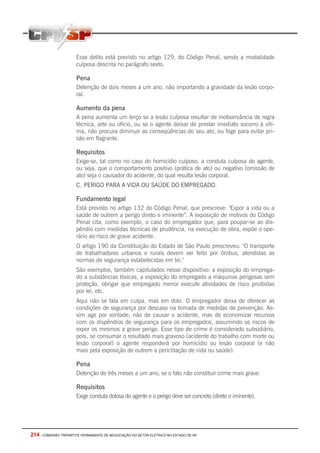 214 - COMISSÃO TRIPARTITE PERMANENTE DE NEGOCIAÇÃO DO SETOR ELETRICO NO ESTADO DE SP
Esse delito está previsto no artigo 129, do Código Penal, sendo a modalidade
culposa descrita no parágrafo sexto.
Pena
Detenção de dois meses a um ano, não importando a gravidade da lesão corpo-
ral.
Aumento da pena
A pena aumenta um terço se a lesão culposa resultar de inobservância de regra
técnica, arte ou ofício, ou se o agente deixar de prestar imediato socorro à víti-
ma, não procura diminuir as conseqüências do seu ato, ou foge para evitar pri-
são em flagrante.
Requisitos
Exige-se, tal como no caso do homicídio culposo, a conduta culposa do agente,
ou seja, que o comportamento positivo (prática de ato) ou negativo (omissão de
ato) seja o causador do acidente, do qual resulta lesão corporal.
C. PERIGO PARA A VIDA OU SAÚDE DO EMPREGADO.
Fundamento legal
Está previsto no artigo 132 do Código Penal, que prescreve: "Expor a vida ou a
saúde de outrem a perigo direto e iminente”. A exposição de motivos do Código
Penal cita, como exemplo, o caso do empregador que, para poupar-se ao dis-
pêndio com medidas técnicas de prudência, na execução de obra, expõe o ope-
rário ao risco de grave acidente.
O artigo 190 da Constituição do Estado de São Paulo prescreveu: "O transporte
de trabalhadores urbanos e rurais devem ser feito por ônibus, atendidas as
normas de segurança estabelecidas em lei."
São exemplos, também capitulados nesse dispositivo: a exposição do emprega-
do a substâncias tóxicas, a exposição do empregado a máquinas perigosas sem
proteção, obrigar que empregado menor execute atividades de risco proibidas
por lei, etc.
Aqui não se fala em culpa, mas em dolo. O empregador deixa de oferecer as
condições de segurança por descaso na tomada de medidas de prevenção. As-
sim age por vontade, não de causar o acidente, mas de economizar recursos
com os dispêndios de segurança para os empregados, assumindo os riscos de
expor os mesmos a grave perigo. Esse tipo de crime é considerado subsidiário,
pois, se consumar o resultado mais gravoso (acidente do trabalho com morte ou
lesão corporal) o agente responderá por homicídio ou lesão corporal (e não
mais pela exposição de outrem a periclitação de vida ou saúde).
Pena
Detenção de três meses a um ano, se o fato não constituir crime mais grave.
Requisitos
Exige conduta dolosa do agente e o perigo deve ser concreto (direto e iminente).
 