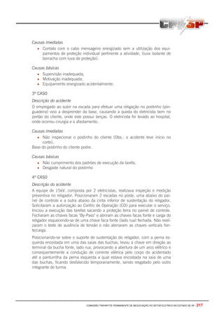 COMISSÃO TRIPARTITE PERMANENTE DE NEGOCIAÇÃO DO SETOR ELETRICO NO ESTADO DE SP - 217
Causas imediatas
• Contato com o cabo mensageiro energizado sem a utilização dos equi-
pamentos de proteção individual pertinente a atividade, (luva isolante de
borracha com luva de proteção).
Causas básicas
• Supervisão inadequada;
• Motivação inadequada;
• Equipamento energizado acidentalmente.
3º CASO
Descrição do acidente
O empregado ao subir na escada para efetuar uma religação no postinho (pin-
guadeira) veio a desprender da base, causando a queda do eletricista bem no
portão do cliente, onde este possui lanças. O eletricista foi levado ao hospital,
onde ocorreu cirurgia e o afastamento.
Causas imediatas
• Não inspecionar o postinho do cliente (Obs.: o acidente teve início no
corte);
Base do postinho do cliente podre.
Causas básicas
• Não cumprimento dos padrões de execução da tarefa;
• Desgaste natural do postinho
4º CASO
Descrição do acidente
A equipe de 15kV, composta por 2 eletricistas, realizava inspeção e medição
preventiva no religador. Posicionaram 2 escadas no poste, uma abaixo do pai-
nel de controle e a outra abaixo da cinta inferior de sustentação do religador.
Solicitaram a autorização ao Centro de Operação (CO) para executar o serviço.
Iniciou a execução das tarefas sacando a proteção terra no painel de controle.
Fecharam as chaves facas "By-Pass" e abriram as chaves facas fonte e carga do
religador esquecendo-se de uma chave faca fonte (lado rua) fechada. Não reali-
zaram o teste de ausência de tensão e não aterraram as chaves verticais fon-
te/carga.
Posicionando-se sobre o suporte de sustentação do religador, com a perna es-
querda encostada em uma das saias das buchas, levou a chave em direção ao
terminal da bucha fonte, lado rua, provocando a abertura de um arco elétrico e
conseqüentemente a condução de corrente elétrica pelo corpo do acidentado
até a panturrilha da perna esquerda a qual estava encostada na saia de uma
das buchas, ficando desfalecido temporariamente, sendo resgatado pelo outro
integrante de turma.
 