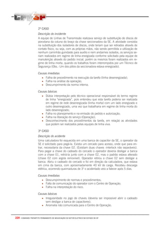 220 - COMISSÃO TRIPARTITE PERMANENTE DE NEGOCIAÇÃO DO SETOR ELETRICO NO ESTADO DE SP
2º CASO
Descrição do incidente
A equipe de Linhas de Transmissão realizava serviço de substituição de discos de
porcelana da coluna do braço da chave seccionadora da SE. A atividade consistia
na substituição dos isoladores de discos, onde teriam que ser retirados através de
contato físico, ou seja, com as próprias mãos, não sendo permitida a utilização de
nenhum caminhão guindaste para auxílio e nem andaimes isolados, os serviços se-
riam realizados em regime de linha energizada conforme solicitado pela equipe de
manutenção através do pedido inicial, porém os mesmos foram realizados em re-
gime de linha morta, quando os trabalhos foram interrompidos por um Técnico de
Segurança (Obs.: Um dos pólos da seccionadora estava energizado).
Causas imediatas
• Falha de procedimento na execução da tarefa (linha desenergizada);
• Falha na análise da operação;
• Descumprimento da norma interna.
Causas básicas
• Dúbia interpretação pelo técnico operacional responsável do termo regime
de linha “energizada”, pois entendeu que esta tarefa poderia ser realizada
em regime de rede desenergizada (linha morta) com um lado energizado e
outro desenergizado, uma vez que trabalharia em regime de linha morta do
lado desenergizado;
• Falha no planejamento e na emissão do pedido e autorização;
• Falha na liberação do serviço (Operação);
• Desconhecimento dos procedimentos da tarefa, em relação as atividades
que podem ser realizados pelas equipes de linha viva.
3º CASO
Descrição do acidente
Uma calculadora foi esquecida em uma banca de capacitor da SE, o operador da
SE é solicitado para pegá-la. Existia um cercado para acesso, onde que para en-
trar, necessitaria da chave 02. (Existiam duas chaves -interlock não separáveis).
Para pegar a chave do cadeado do cercado o operador deveria desligar a banca
com a chave 01, retirá-la junto com a chave 02, mas o padrão estava alterado
(chave 02 com argola removível). Operador retirou a chave 02 sem desligar a
banca. Abriu o cadeado do cercado e foi em direção da calculadora, que estava
em cima da banca, com aproximadamente 40 kV de carga. Recebeu descarga
elétrica, ocorrendo queimaduras de 3o
o acidentado veio a falecer após 5 dias.
Causas imediatas
• Descumprimento de normas e procedimentos;
• Falta de comunicação do operador com o Centro de Operação;
• Falha na interpretação do risco.
Causas básicas
• Irregularidade no jogo de chaves (deveria ser impossível abrir o cadeado
sem desligar a banca de capacitores);
• Anomalia não comunicada para o Centro de Operação.
 