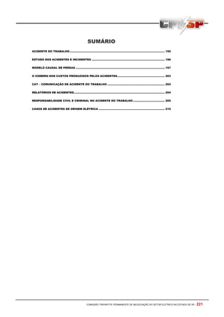 COMISSÃO TRIPARTITE PERMANENTE DE NEGOCIAÇÃO DO SETOR ELETRICO NO ESTADO DE SP - 221
SUMÁRIO
ACIDENTE DO TRABALHO............................................................................................................ 195
ESTUDO DOS ACIDENTES E INCIDENTES ................................................................................... 196
MODELO CAUSAL DE PERDAS ..................................................................................................... 197
O ICEBERG DOS CUSTOS PRODUZIDOS PELOS ACIDENTES...................................................... 203
CAT – COMUNICAÇÃO DE ACIDENTE DO TRABALHO ................................................................. 204
RELATÓRIOS DE ACIDENTES....................................................................................................... 204
RESPONSABILIDADE CIVIL E CRIMINAL NO ACIDENTE DO TRABALHO.................................... 205
CASOS DE ACIDENTES DE ORIGEM ELÉTRICA ........................................................................... 215
 