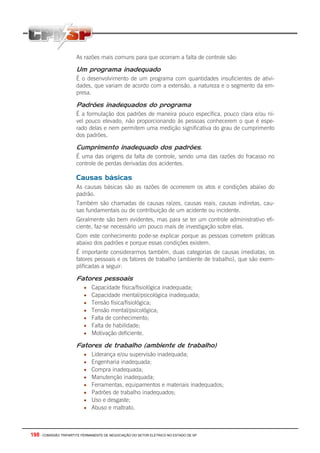 198 - COMISSÃO TRIPARTITE PERMANENTE DE NEGOCIAÇÃO DO SETOR ELETRICO NO ESTADO DE SP
As razões mais comuns para que ocorram a falta de controle são:
Um programa inadequado
É o desenvolvimento de um programa com quantidades insuficientes de ativi-
dades, que variam de acordo com a extensão, a natureza e o segmento da em-
presa.
Padrões inadequados do programa
É a formulação dos padrões de maneira pouco específica, pouco clara e/ou ní-
vel pouco elevado, não proporcionando às pessoas conhecerem o que é espe-
rado delas e nem permitem uma medição significativa do grau de cumprimento
dos padrões.
Cumprimento inadequado dos padrões.
É uma das origens da falta de controle, sendo uma das razões do fracasso no
controle de perdas derivadas dos acidentes.
Causas básicas
As causas básicas são as razões de ocorrerem os atos e condições abaixo do
padrão.
Também são chamadas de causas raízes, causas reais, causas indiretas, cau-
sas fundamentais ou de contribuição de um acidente ou incidente.
Geralmente são bem evidentes, mas para se ter um controle administrativo efi-
ciente, faz-se necessário um pouco mais de investigação sobre elas.
Com este conhecimento pode-se explicar porque as pessoas cometem práticas
abaixo dos padrões e porque essas condições existem.
É importante considerarmos também, duas categorias de causas imediatas, os
fatores pessoais e os fatores de trabalho (ambiente de trabalho), que são exem-
plificadas a seguir:
Fatores pessoais
• Capacidade física/fisiológica inadequada;
• Capacidade mental/psicológica inadequada;
• Tensão física/fisiológica;
• Tensão mental/psicológica;
• Falta de conhecimento;
• Falta de habilidade;
• Motivação deficiente.
Fatores de trabalho (ambiente de trabalho)
• Liderança e/ou supervisão inadequada;
• Engenharia inadequada;
• Compra inadequada;
• Manutenção inadequada;
• Ferramentas, equipamentos e materiais inadequados;
• Padrões de trabalho inadequados;
• Uso e desgaste;
• Abuso e maltrato.
 
