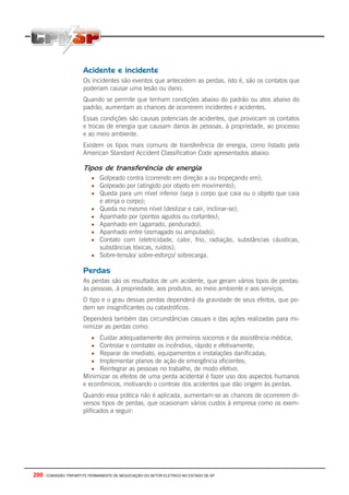 200 - COMISSÃO TRIPARTITE PERMANENTE DE NEGOCIAÇÃO DO SETOR ELETRICO NO ESTADO DE SP
Acidente e incidente
Os incidentes são eventos que antecedem as perdas, isto é, são os contatos que
poderiam causar uma lesão ou dano.
Quando se permite que tenham condições abaixo do padrão ou atos abaixo do
padrão, aumentam as chances de ocorrerem incidentes e acidentes.
Essas condições são causas potenciais de acidentes, que provocam os contatos
e trocas de energia que causam danos às pessoas, à propriedade, ao processo
e ao meio ambiente.
Existem os tipos mais comuns de transferência de energia, como listado pela
American Standard Accident Classification Code apresentados abaixo:
Tipos de transferência de energia
• Golpeado contra (correndo em direção a ou tropeçando em);
• Golpeado por (atingido por objeto em movimento);
• Queda para um nível inferior (seja o corpo que caia ou o objeto que caia
e atinja o corpo);
• Queda no mesmo nível (deslizar e cair, inclinar-se);
• Apanhado por (pontos agudos ou cortantes);
• Apanhado em (agarrado, pendurado);
• Apanhado entre (esmagado ou amputado);
• Contato com (eletricidade, calor, frio, radiação, substâncias cáusticas,
substâncias tóxicas, ruídos);
• Sobre-tensão/ sobre-esforço/ sobrecarga.
Perdas
As perdas são os resultados de um acidente, que geram vários tipos de perdas:
às pessoas, à propriedade, aos produtos, ao meio ambiente e aos serviços.
O tipo e o grau dessas perdas dependerá da gravidade de seus efeitos, que po-
dem ser insignificantes ou catastróficos.
Dependerá também das circunstâncias casuais e das ações realizadas para mi-
nimizar as perdas como:
• Cuidar adequadamente dos primeiros socorros e da assistência médica;
• Controlar e combater os incêndios, rápido e efetivamente;
• Reparar de imediato, equipamentos e instalações danificadas;
• Implementar planos de ação de emergência eficientes;
• Reintegrar as pessoas no trabalho, de modo efetivo.
Minimizar os efeitos de uma perda acidental é fazer uso dos aspectos humanos
e econômicos, motivando o controle dos acidentes que dão origem às perdas.
Quando essa prática não é aplicada, aumentam-se as chances de ocorrerem di-
versos tipos de perdas, que ocasionam vários custos à empresa como os exem-
plificados a seguir:
 