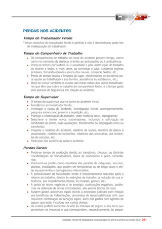 COMISSÃO TRIPARTITE PERMANENTE DE NEGOCIAÇÃO DO SETOR ELETRICO NO ESTADO DE SP - 201
PERDAS NOS ACIDENTES
Tempo do Trabalhador Ferido
Tempo produtivo do trabalhador ferido é perdido e não é reembolsado pelas leis
de inadequação do trabalhador.
Tempo do Companheiro de Trabalho
• Os companheiros de trabalho no local do acidente perdem tempo, assim
como no momento de deslocar o ferido ao ambulatório ou à ambulância;
• Perde-se tempo por lástima ou curiosidade e pela interrupção do trabalho
ao ocorrer a lesão, e mais tarde, ao comentar o caso, contando estórias
similares, trocando opiniões acerca das causas, correndo boatos, etc.;
• Perda de tempo devido a limpeza do lugar, recolhimento de donativos pa-
ra ajudar ao trabalhador e sua família, assistência às audiências, etc.;
• Deve-se incluir também os custos das horas extras dos outros trabalhado-
res que têm que cobrir o trabalho do companheiro ferido, e o tempo gasto
pelo pessoal de Segurança em relação ao acidente.
Tempo do Supervisor
• O tempo do supervisor que se soma ao acidente inclui:
• Assistência ao trabalhador ferido;
• Investigar a causa do acidente, investigação inicial, acompanhamento,
pesquisa sobre como prevenir a repetição, etc;
• Planejar a continuação do trabalho, obter material novo, reprogramar;
• Selecionar e treinar novos trabalhadores, incluindo a solicitação de
candidatos ao posto, suas avaliações, treinamento do empregado novo ou
transferido;
• Preparar o relatório do acidente, relatório de lesões; relatório de danos à
propriedade, relatório de incidentes, relatórios das anomalias, dos aciden-
tes de veículos, etc;
• Participar das audiências sobre o acidente.
Perdas Gerais
• Perde-se tempo de produção devido ao transtorno, choque, ou distintas
manifestações de trabalhadores, baixa de rendimento e pelos comentá-
rios;
• Produzem-se perdas como resultado das paradas de máquinas, veículos,
plantas, instalações, que podem ser temporárias ou de longo prazo e afe-
tar equipamentos e cronogramas relacionados;
• A produtividade do trabalhador ferido é freqüentemente reduzida após o
retorno ao trabalho, devido às restrições de trabalho, à redução de sua e-
ficiência, aos impedimentos físicos, às muletas, gessos, etc;
• A perda de novos negócios e de prestígio, publicações negativas, proble-
mas na obtenção de novas contratações, são perdas típicas do caso;
• Surgem gastos adicionais legais devido a processos judiciais com relação
aos benefícios de indenizações, demandas de responsabilidade civil, que
requerem contratação de serviços legais, além dos gastos com agentes de
seguro que estão incluídos nos custos diretos;
• Os custos podem aumentar devido às reservas de seguro e aos itens que
aumentam os impostos e que correspondem, respectivamente, às peque-
 