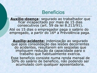 Benefícios 
 Auxílio-doença: segurado ao trabalhador que 
ficar incapacitado por mais de 15 dias 
consecutivos (art. 59 da lei 8.213/91). 
Até os 15 dias o empregador paga o salário do 
empregado, a partir do 16º a Previdência paga. 
Auxílio-acidente: indenização ao segurado 
que após consolidação das lesões decorrentes 
do acidentes, resultarem em seqüelas que 
impliquem redução da capacidade para o 
trabalho que habitualmente exercia. 
Esse beneficio consiste numa renda mensal de 
50% do salário de beneficio, não podendo ser 
acumulado com qualquer aposentadoria. 
 