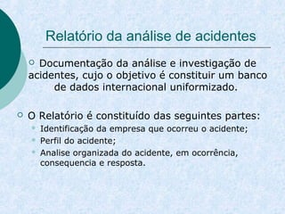 Relatório da análise de acidentes 
 Documentação da análise e investigação de 
acidentes, cujo o objetivo é constituir um banco 
de dados internacional uniformizado. 
 O Relatório é constituído das seguintes partes: 
 Identificação da empresa que ocorreu o acidente; 
 Perfil do acidente; 
 Analise organizada do acidente, em ocorrência, 
consequencia e resposta. 
 