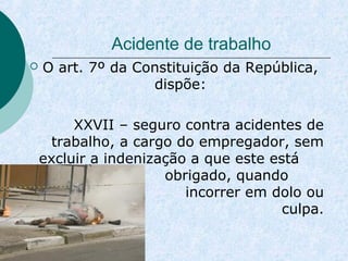 Acidente de trabalho 
 O art. 7º da Constituição da República, 
dispõe: 
XXVII – seguro contra acidentes de 
trabalho, a cargo do empregador, sem 
excluir a indenização a que este está 
obrigado, quando 
incorrer em dolo ou 
culpa. 
 