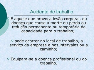 Acidente de trabalho 
 É aquele que provoca lesão corporal, ou 
doença que cause a morte ou perda ou 
redução permanente ou temporária da 
capacidade para o trabalho; 
 pode ocorrer no local de trabalho, a 
serviço da empresa e nos intervalos ou a 
caminho; 
 Equipara-se a doença profissional ou do 
trabalho. 
 