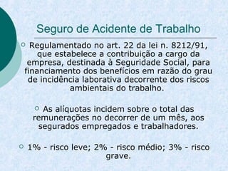 Seguro de Acidente de Trabalho 
 Regulamentado no art. 22 da lei n. 8212/91, 
que estabelece a contribuição a cargo da 
empresa, destinada à Seguridade Social, para 
financiamento dos benefícios em razão do grau 
de incidência laborativa decorrente dos riscos 
ambientais do trabalho. 
 As alíquotas incidem sobre o total das 
remunerações no decorrer de um mês, aos 
segurados empregados e trabalhadores. 
 1% - risco leve; 2% - risco médio; 3% - risco 
grave. 
 