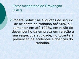Fator Acidentário de Prevenção 
(FAP) 
 Poderá reduzir as alíquotas do seguro 
de acidente de trabalho até 50% ou 
aumentar em até 100%, em razão do 
desempenho da empresa em relação a 
sua respectiva atividade, no tocante à 
prevenção de acidentes e doenças do 
trabalho. 
 