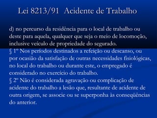 9 Lei 8213/911 AAcciiddeennttee ddee TTrraabbaallhhoo 
d) no percurso da residência para o local de trabalho ou 
deste para aquela, qualquer que seja o meio de locomoção, 
inclusive veículo de propriedade do segurado. 
§ 1º Nos períodos destinados a refeição ou descanso, ou 
por ocasião da satisfação de outras necessidades fisiológicas, 
no local do trabalho ou durante este, o empregado é 
considerado no exercício do trabalho. 
§ 2º Não é considerada agravação ou complicação de 
acidente do trabalho a lesão que, resultante de acidente de 
outra origem, se associe ou se superponha às conseqüências 
do anterior. 
 