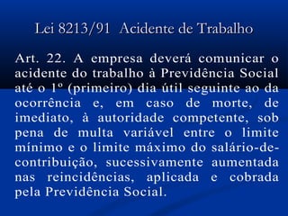 LLeeii 88221133//9911 AAcciiddeennttee ddee TTrraabbaallhhoo 
Art. 22. A empresa deverá comunicar o 
acidente do trabalho à Previdência Social 
até o 1º (primeiro) dia útil seguinte ao da 
ocorrência e, em caso de morte, de 
imediato, à autoridade competente, sob 
pena de multa variável entre o limite 
mínimo e o limite máximo do salário-de-contribuição, 
sucessivamente aumentada 
nas reincidências, aplicada e cobrada 
pela Previdência Social. 
 