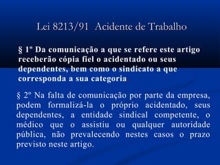 LLeeii 88221133//9911 AAcciiddeennttee ddee TTrraabbaallhhoo 
§ 1º Da comunicação a que se refere este artigo 
receberão cópia fiel o acidentado ou seus 
dependentes, bem como o sindicato a que 
corresponda a sua categoria. 
§ 2º Na falta de comunicação por parte da empresa, 
podem formalizá-la o próprio acidentado, seus 
dependentes, a entidade sindical competente, o 
médico que o assistiu ou qualquer autoridade 
pública, não prevalecendo nestes casos o prazo 
previsto neste artigo. 
 