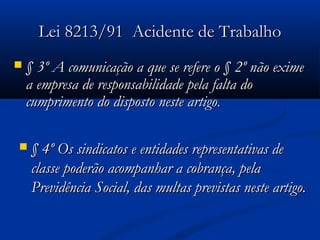 LLeeii 88221133//9911 AAcciiddeennttee ddee TTrraabbaallhhoo 
 § 33º AA ccoommuunniiccaaççããoo aa qquuee ssee rreeffeerree oo § 22º nnããoo eexxiimmee 
aa eemmpprreessaa ddee rreessppoonnssaabbiilliiddaaddee ppeellaa ffaallttaa ddoo 
ccuummpprriimmeennttoo ddoo ddiissppoossttoo nneessttee aarrttiiggoo.. 
 § 44º OOss ssiinnddiiccaattooss ee eennttiiddaaddeess rreepprreesseennttaattiivvaass ddee 
ccllaassssee ppooddeerrããoo aaccoommppaannhhaarr aa ccoobbrraannççaa,, ppeellaa 
PPrreevviiddêênncciiaa SSoocciiaall,, ddaass mmuullttaass pprreevviissttaass nneessttee aarrttiiggoo.. 
 