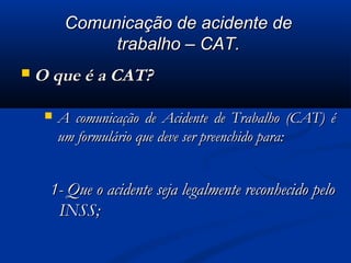 CCoommuunniiccaaççããoo ddee aacciiddeennttee ddee 
ttrraabbaallhhoo –– CCAATT.. 
OO qquuee éé aa CCAATT?? 
 AA ccoommuunniiccaaççããoo ddee AAcciiddeennttee ddee TTrraabbaallhhoo ((CCAATT)) éé 
uumm ffoorrmmuulláárriioo qquuee ddeevvee sseerr pprreeeenncchhiiddoo ppaarraa:: 
11-- QQuuee oo aacciiddeennttee sseejjaa lleeggaallmmeennttee rreeccoonnhheecciiddoo ppeelloo 
IINNSSSS;; 
 