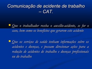 CCoommuunniiccaaççããoo ddee aacciiddeennttee ddee ttrraabbaallhhoo 
–– CCAATT.. 
 QQuuee oo ttrraabbaallhhaaddoorr rreecceebbaa oo aauuxxíílliioo--aacciiddeennttee,, ssee ffoorr oo 
ccaassoo,, bbeemm ccoommoo ooss bbeenneeffíícciiooss qquuee ggeerraarreemm eessttee aacciiddeennttee 
 QQuuee ooss sseerrvviiççooss ddee ssaaúúddee tteennhhaamm iinnffoorrmmaaççõõeess ssoobbrree ooss 
aacciiddeenntteess ee ddooeennççaass,, ee ppoossssaamm ddiirreecciioonnaarr aaççõõeess ppaarraa aa 
rreedduuççããoo ddee aacciiddeenntteess ddee ttrraabbaallhhoo ee ddooeennççaass pprrooffiissssiioonnaaiiss 
oouu ddoo ttrraabbaallhhoo 
 