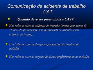 CCoommuunniiccaaççããoo ddee aacciiddeennttee ddee ttrraabbaallhhoo 
–– CCAATT.. 
 QQuuaannddoo ddeevvee sseerr pprreeeenncchhiiddaa aa CCAATT?? 
 EEmm ttooddooss ooss ccaassooss ddee aacciiddeenntteess ddee ttrraabbaallhhoo ((mmeessmmoo ccoomm mmeennooss ddee 
1155 ddiiaass ddee aaffaassttaammeennttoo,, sseemm aaffaassttaammeennttoo ddoo ttrraabbaallhhoo ee nnooss 
aacciiddeenntteess ddee ttrraajjeettoo)).. 
 EEmm ttooddooss ooss ccaassooss ddee ddooeennççaa ooccuuppaacciioonnaall pprrooffiissssiioonnaall oouu ddoo 
ttrraabbaallhhoo 
 EEmm ttooddooss ooss ccaassooss ddee ssuussppeeiittaa ddee ddooeennççaa pprrooffiissssiioonnaall oouu ddoo ttrraabbaallhhoo 
 