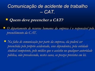 CCoommuunniiccaaççããoo ddee aacciiddeennttee ddee ttrraabbaallhhoo 
–– CCAATT.. 
 QQuueemm ddeevvee pprreeeenncchheerr aa CCAATT?? 
 OO ddeeppaarrttaammeennttoo ddee rreeccuurrssooss hhuummaannooss ddaa eemmpprreessaa éé oo rreessppoonnssáávveell ppeelloo 
pprreeeenncchhiimmeennttoo ddaa CCAATT.. 
 NNaa ffaallttaa ddee ccoommuunniiccaaççããoo ppoorr ppaarrttee ddaa eemmpprreessaa,, eellaa ppooddeerráá sseerr 
pprreeeenncchhiiddaa ppeelloo pprróópprriioo aacciiddeennttaaddoo,, sseeuuss ddeeppeennddeenntteess,, ppeellaa eennttiiddaaddee 
ssiinnddiiccaall ccoommppeetteennttee,, ppeelloo mmééddiiccoo qquuee oo aassssiissttiiuu oouu qquuaallqquueerr aauuttoorriiddaaddee 
ppúúbblliiccaa,, nnããoo pprreevvaalleecceennddoo,, nneesstteess ccaassooss,, ooss pprraazzooss pprreevviissttooss eemm lleeii.. 
 