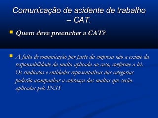 CCoommuunniiccaaççããoo ddee aacciiddeennttee ddee ttrraabbaallhhoo 
–– CCAATT.. 
 QQuueemm ddeevvee pprreeeenncchheerr aa CCAATT?? 
 AA ffaallttaa ddee ccoommuunniiccaaççããoo ppoorr ppaarrttee ddaa eemmpprreessaa nnããoo aa eexxiimmee ddaa 
rreessppoonnssaabbiilliiddaaddee ddaa mmuullttaa aapplliiccaaddaa aaoo ccaassoo,, ccoonnffoorrmmee aa lleeii.. 
OOss ssiinnddiiccaattooss ee eennttiiddaaddeess rreepprreesseennttaattiivvaass ddaass ccaatteeggoorriiaass 
ppooddeerrããoo aaccoommppaannhhaarr aa ccoobbrraannççaa ddaass mmuullttaass qquuee sseerrããoo 
aapplliiccaaddaass ppeelloo IINNSSSS 
 