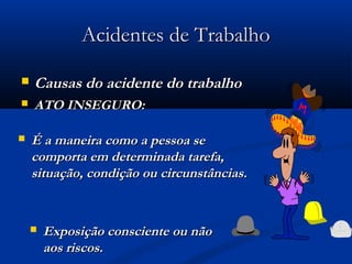 AAcciiddeenntteess ddee TTrraabbaallhhoo 
 CCaauussaass ddoo aacciiddeennttee ddoo ttrraabbaallhhoo 
 AATTOO IINNSSEEGGUURROO:: 
 ÉÉ aa mmaanneeiirraa ccoommoo aa ppeessssooaa ssee 
ccoommppoorrttaa eemm ddeetteerrmmiinnaaddaa ttaarreeffaa,, 
ssiittuuaaççããoo,, ccoonnddiiççããoo oouu cciirrccuunnssttâânncciiaass.. 
 EExxppoossiiççããoo ccoonnsscciieennttee oouu nnããoo 
aaooss rriissccooss.. 
 