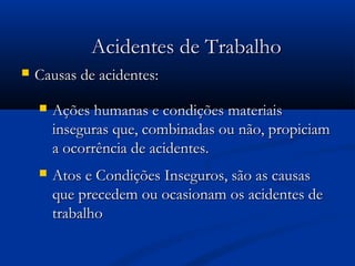 AAcciiddeenntteess ddee TTrraabbaallhhoo 
 CCaauussaass ddee aacciiddeenntteess:: 
 AAççõõeess hhuummaannaass ee ccoonnddiiççõõeess mmaatteerriiaaiiss 
iinnsseegguurraass qquuee,, ccoommbbiinnaaddaass oouu nnããoo,, pprrooppiicciiaamm 
aa ooccoorrrrêênncciiaa ddee aacciiddeenntteess.. 
 AAttooss ee CCoonnddiiççõõeess IInnsseegguurrooss,, ssããoo aass ccaauussaass 
qquuee pprreecceeddeemm oouu ooccaassiioonnaamm ooss aacciiddeenntteess ddee 
ttrraabbaallhhoo 
 