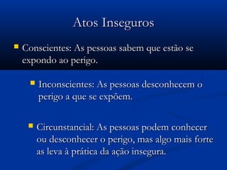AAttooss IInnsseegguurrooss 
 CCoonnsscciieenntteess:: AAss ppeessssooaass ssaabbeemm qquuee eessttããoo ssee 
eexxppoonnddoo aaoo ppeerriiggoo.. 
 IInnccoonnsscciieenntteess:: AAss ppeessssooaass ddeessccoonnhheecceemm oo 
ppeerriiggoo aa qquuee ssee eexxppõõeemm.. 
 CCiirrccuunnssttaanncciiaall:: AAss ppeessssooaass ppooddeemm ccoonnhheecceerr 
oouu ddeessccoonnhheecceerr oo ppeerriiggoo,, mmaass aallggoo mmaaiiss ffoorrttee 
aass lleevvaa àà pprrááttiiccaa ddaa aaççããoo iinnsseegguurraa.. 
 
