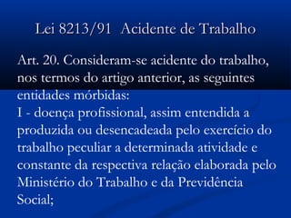 LLeeii 88221133//9911 AAcciiddeennttee ddee TTrraabbaallhhoo 
Art. 20. Consideram-se acidente do trabalho, 
nos termos do artigo anterior, as seguintes 
entidades mórbidas: 
I - doença profissional, assim entendida a 
produzida ou desencadeada pelo exercício do 
trabalho peculiar a determinada atividade e 
constante da respectiva relação elaborada pelo 
Ministério do Trabalho e da Previdência 
Social; 
 