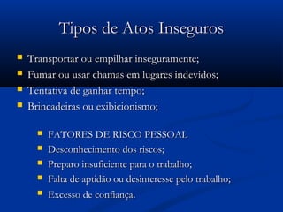 TTiippooss ddee AAttooss IInnsseegguurrooss 
 TTrraannssppoorrttaarr oouu eemmppiillhhaarr iinnsseegguurraammeennttee;; 
 FFuummaarr oouu uussaarr cchhaammaass eemm lluuggaarreess iinnddeevviiddooss;; 
 TTeennttaattiivvaa ddee ggaannhhaarr tteemmppoo;; 
 BBrriinnccaaddeeiirraass oouu eexxiibbiicciioonniissmmoo;; 
 FFAATTOORREESS DDEE RRIISSCCOO PPEESSSSOOAALL 
 DDeessccoonnhheecciimmeennttoo ddooss rriissccooss;; 
 PPrreeppaarroo iinnssuuffiicciieennttee ppaarraa oo ttrraabbaallhhoo;; 
 FFaallttaa ddee aappttiiddããoo oouu ddeessiinntteerreessssee ppeelloo ttrraabbaallhhoo;; 
 EExxcceessssoo ddee ccoonnffiiaannççaa.. 
 