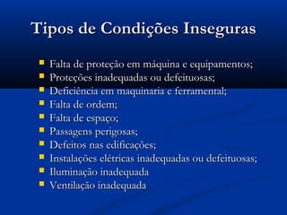 TTiippooss ddee CCoonnddiiççõõeess IInnsseegguurraass 
 FFaallttaa ddee pprrootteeççããoo eemm mmááqquuiinnaa ee eeqquuiippaammeennttooss;; 
 PPrrootteeççõõeess iinnaaddeeqquuaaddaass oouu ddeeffeeiittuuoossaass;; 
 DDeeffiicciiêênncciiaa eemm mmaaqquuiinnaarriiaa ee ffeerrrraammeennttaall;; 
 FFaallttaa ddee oorrddeemm;; 
 FFaallttaa ddee eessppaaççoo;; 
 PPaassssaaggeennss ppeerriiggoossaass;; 
 DDeeffeeiittooss nnaass eeddiiffiiccaaççõõeess;; 
 IInnssttaallaaççõõeess eellééttrriiccaass iinnaaddeeqquuaaddaass oouu ddeeffeeiittuuoossaass;; 
 IIlluummiinnaaççããoo iinnaaddeeqquuaaddaa 
 VVeennttiillaaççããoo iinnaaddeeqquuaaddaa 
