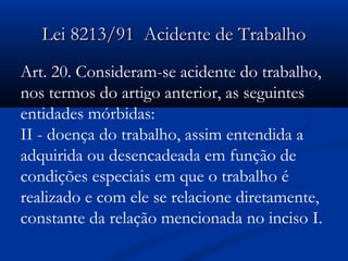 LLeeii 88221133//9911 AAcciiddeennttee ddee TTrraabbaallhhoo 
Art. 20. Consideram-se acidente do trabalho, 
nos termos do artigo anterior, as seguintes 
entidades mórbidas: 
II - doença do trabalho, assim entendida a 
adquirida ou desencadeada em função de 
condições especiais em que o trabalho é 
realizado e com ele se relacione diretamente, 
constante da relação mencionada no inciso I. 
 