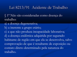 LLeeii 88221133//9911 AAcciiddeennttee ddee TTrraabbaallhhoo 
§ 1º Não são consideradas como doença do 
trabalho: 
a) a doença degenerativa; 
b) a inerente a grupo etário; 
c) a que não produza incapacidade laborativa; 
d) a doença endêmica adquirida por segurado 
habitante de região em que ela se desenvolva, salvo 
comprovação de que é resultante de exposição ou 
contato direto determinado pela natureza do 
trabalho. 
 