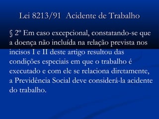 LLeeii 88221133//9911 AAcciiddeennttee ddee TTrraabbaallhhoo 
§ 2º Em caso excepcional, constatando-se que 
a doença não incluída na relação prevista nos 
incisos I e II deste artigo resultou das 
condições especiais em que o trabalho é 
executado e com ele se relaciona diretamente, 
a Previdência Social deve considerá-la acidente 
do trabalho. 
 