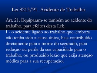LLeeii 88221133//9911 AAcciiddeennttee ddee TTrraabbaallhhoo 
Art. 21. Equiparam-se também ao acidente do 
trabalho, para efeitos desta Lei: 
I - o acidente ligado ao trabalho que, embora 
não tenha sido a causa única, haja contribuído 
diretamente para a morte do segurado, para 
redução ou perda da sua capacidade para o 
trabalho, ou produzido lesão que exija atenção 
médica para a sua recuperação; 
 