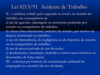 9 Lei 8213/911 AAcciiddeennttee ddee TTrraabbaallhhoo 
II - o acidente sofrido pelo segurado no local e no horário do 
trabalho, em conseqüência de: 
a) ato de agressão, sabotagem ou terrorismo praticado por 
terceiro ou companheiro de trabalho; 
b) ofensa física intencional, inclusive de terceiro, por motivo de 
disputa relacionada ao trabalho; 
c) ato de imprudência, de negligência ou de imperícia de terceiro 
ou de companheiro de trabalho; 
d) ato de pessoa privada do uso da razão; 
e) desabamento, inundação, incêndio e outros casos fortuitos ou 
decorrentes de força maior; 
III - a doença proveniente de contaminação acidental do 
empregado no exercício de sua atividade; 
 