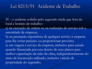 9 Lei 8213/911 AAcciiddeennttee ddee TTrraabbaallhhoo 
IV - o acidente sofrido pelo segurado ainda que fora do 
local e horário de trabalho: 
a) na execução de ordem ou na realização de serviço sob a 
autoridade da empresa; 
b) na prestação espontânea de qualquer serviço à empresa 
para lhe evitar prejuízo ou proporcionar proveito; 
c) em viagem a serviço da empresa, inclusive para estudo 
quando financiada por esta dentro de seus planos para 
melhor capacitação da mão-de-obra, independentemente do 
meio de locomoção utilizado, inclusive veículo de 
propriedade do segurado; 
 