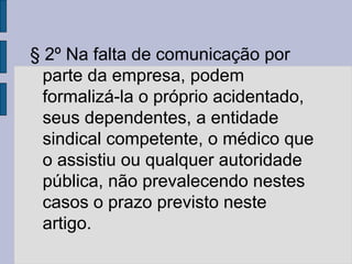 § 2º Na falta de comunicação por
parte da empresa, podem
formalizá-la o próprio acidentado,
seus dependentes, a entidade
sindical competente, o médico que
o assistiu ou qualquer autoridade
pública, não prevalecendo nestes
casos o prazo previsto neste
artigo.
 