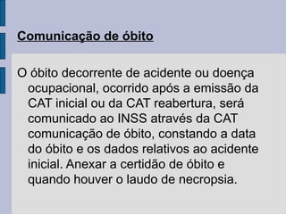 Comunicação de óbito
O óbito decorrente de acidente ou doença
ocupacional, ocorrido após a emissão da
CAT inicial ou da CAT reabertura, será
comunicado ao INSS através da CAT
comunicação de óbito, constando a data
do óbito e os dados relativos ao acidente
inicial. Anexar a certidão de óbito e
quando houver o laudo de necropsia.
 